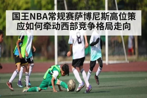 国王NBA常规赛萨博尼斯高位策应如何牵动西部竞争格局走向