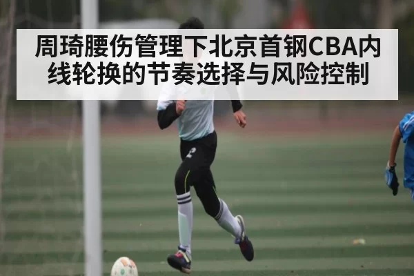 周琦腰伤管理下北京首钢CBA内线轮换的节奏选择与风险控制